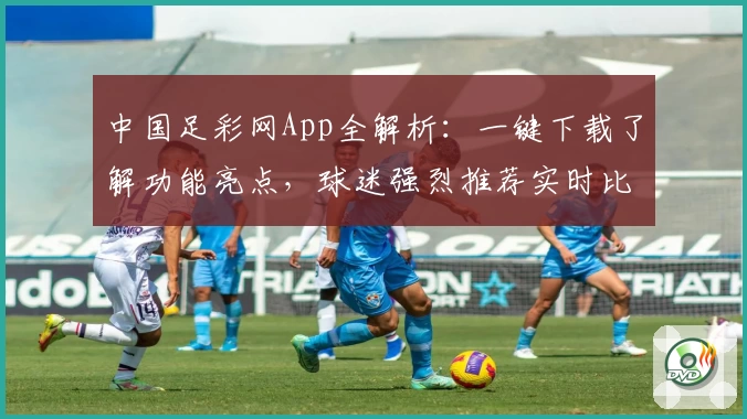 中国足彩网App全解析：一键下载了解功能亮点，球迷强烈推荐实时比分尽在掌握