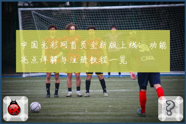 中国竞彩网首页全新版上线：功能亮点详解与注册教程一览