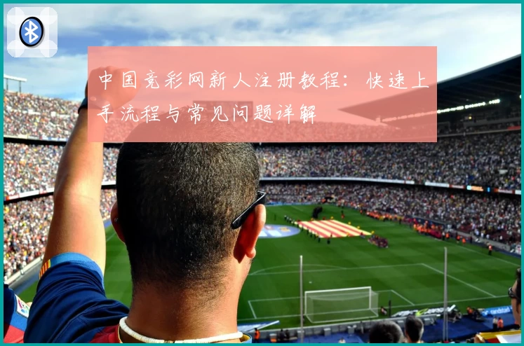 中国竞彩网新人注册教程：快速上手流程与常见问题详解