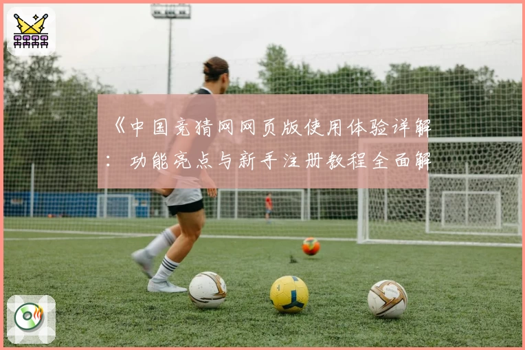 《中国竞猜网网页版使用体验详解:功能亮点与新手注册教程全面解析》