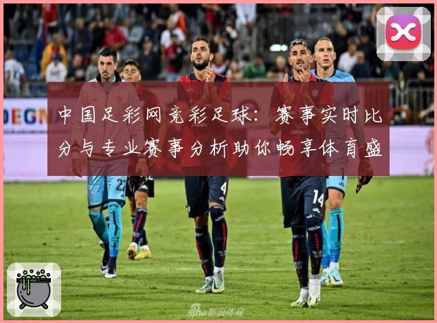 中国足彩网竞彩足球：赛事实时比分与专业赛事分析助你畅享体育盛宴