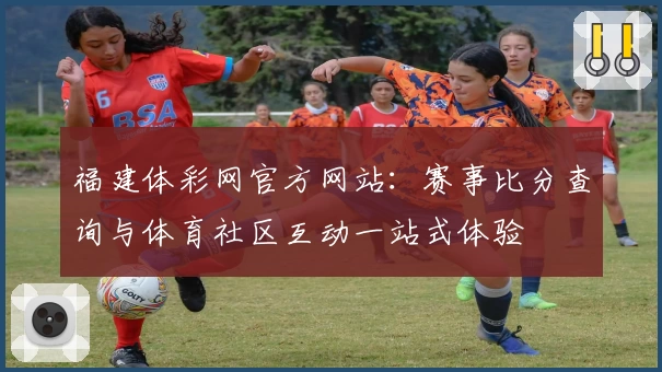 福建体彩网官方网站:赛事比分查询与体育社区互动一站式体验
