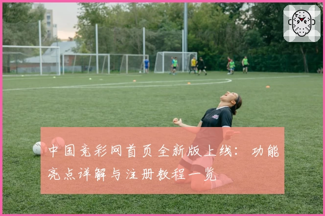 中国竞彩网首页全新版上线：功能亮点详解与注册教程一览