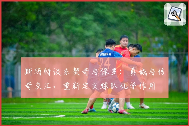 斯玛特谈东契奇与保罗：真诚与传奇交汇，重新定义球队化学作用