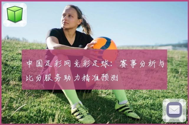 中国足彩网竞彩足球：赛事分析与比分服务助力精准预测