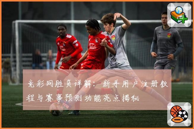 竞彩网胜负详解：新手用户注册教程与赛事预测功能亮点揭秘