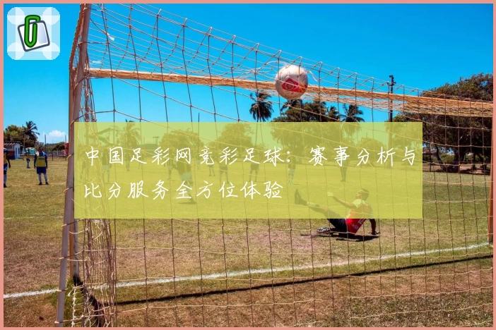 中国足彩网竞彩足球：赛事分析与比分服务全方位体验