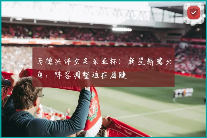 马德兴评女足东亚杯：新星崭露头角，阵容调整迫在眉睫