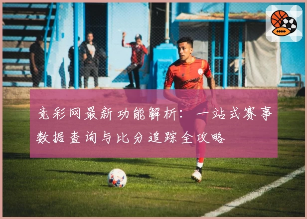 竞彩网最新功能解析：一站式赛事数据查询与比分追踪全攻略