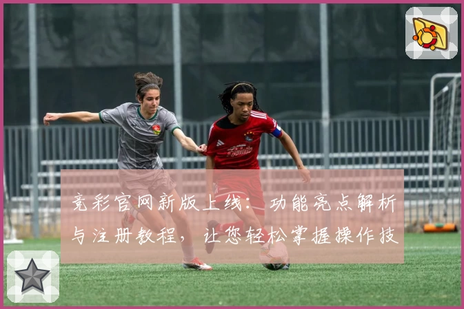 竞彩官网新版上线：功能亮点解析与注册教程，让您轻松掌握操作技巧