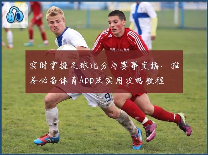 实时掌握足球比分与赛事直播，推荐必备体育App及实用攻略教程