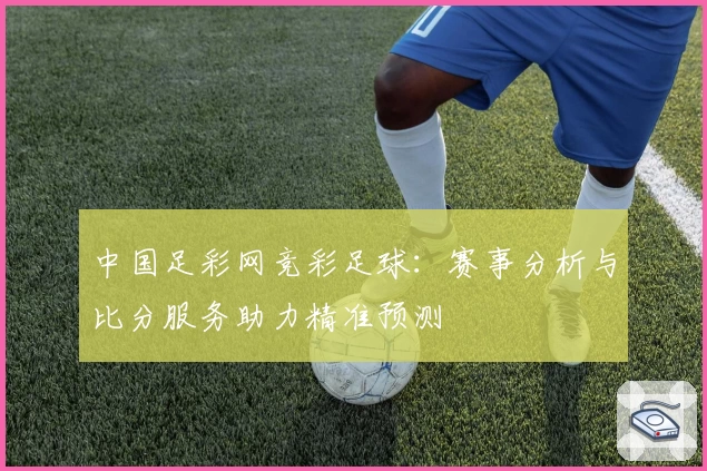 中国足彩网竞彩足球：赛事分析与比分服务助力精准预测