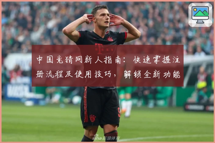 中国竞猜网新人指南：快速掌握注册流程及使用技巧，解锁全新功能亮点