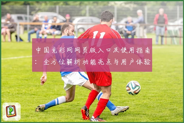 中国竞彩网网页版入口及使用指南:全方位解析功能亮点与用户体验