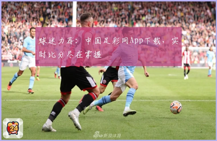 球迷力荐：中国足彩网App下载，实时比分尽在掌握