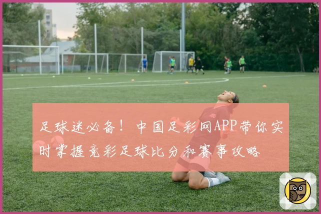 足球迷必备！中国足彩网APP带你实时掌握竞彩足球比分和赛事攻略