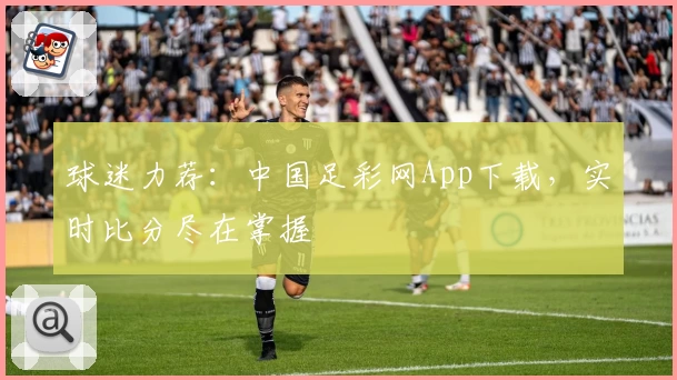 球迷力荐：中国足彩网App下载，实时比分尽在掌握