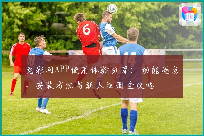 竞彩网APP使用体验分享：功能亮点、安装方法与新人注册全攻略